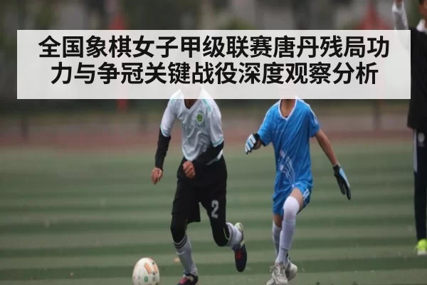 全国象棋女子甲级联赛唐丹残局功力与争冠关键战役深度观察分析 - BANDAO SLOTGAMES